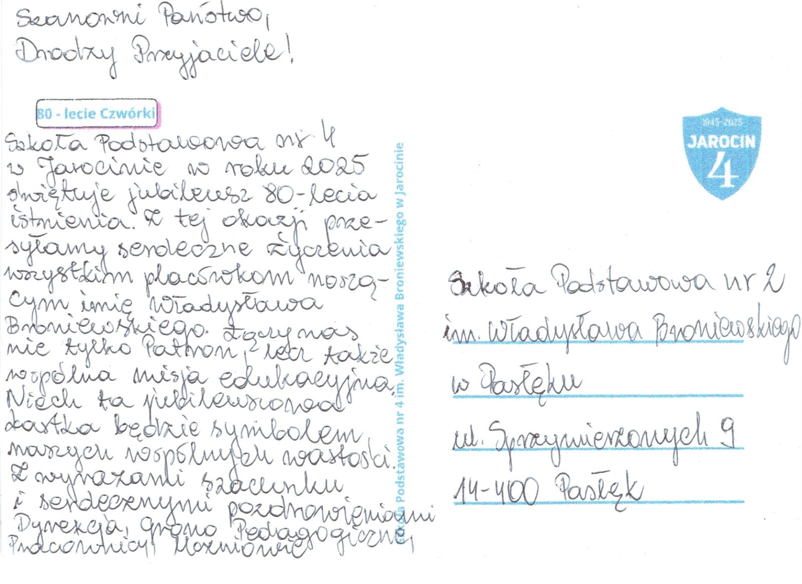 Z radością informujemy, że otrzymaliśmy piękną kartkę z życzeniami od Szkoły Podstawowej nr 4 im. Władysława Broniewskiego w Jarocinie. Okazją do tego miłego gestu był jubileusz 80-lecia istnienia szkoły.
Dziękujemy serdecznie za pamięć i ciepłe słowa skierowane do naszej społeczności. To szczególne, że wspólny patron – Władysław Broniewski – łączy nasze szkoły i tworzy więź przyjaźni między nimi.
Z okazji jubileuszu składamy całej społeczności Szkoły Podstawowej nr 4 w Jarocinie najserdeczniejsze życzenia:
-dalszych sukcesów w pracy dydaktycznej i wychowawczej,
-satysfakcji z codziennej pracy nauczycieli i radości uczniów,
-wielu kolejnych lat pełnych rozwoju, pomyślności i pięknych wydarzeń.

Niech ten wyjątkowy jubileusz stanie się początkiem następnych owocnych lat działalności szkoły – pełnych dumy, wzajemnej życzliwości i nowych osiągnięć.
 Gratulujemy i przesyłamy serdeczne pozdrowienia z Pasłęka!
