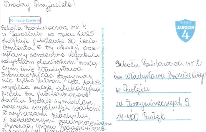 Z radością informujemy, że otrzymaliśmy piękną kartkę z życzeniami od Szkoły Podstawowej nr 4 im. Władysława Broniewskiego w Jarocinie. Okazją do tego miłego gestu był jubileusz 80-lecia istnienia szkoły.
Dziękujemy serdecznie za pamięć i ciepłe słowa skierowane do naszej społeczności. To szczególne, że wspólny patron – Władysław Broniewski – łączy nasze szkoły i tworzy więź przyjaźni między nimi.
Z okazji jubileuszu składamy całej społeczności Szkoły Podstawowej nr 4 w Jarocinie najserdeczniejsze życzenia:
-dalszych sukcesów w pracy dydaktycznej i wychowawczej,
-satysfakcji z codziennej pracy nauczycieli i radości uczniów,
-wielu kolejnych lat pełnych rozwoju, pomyślności i pięknych wydarzeń.

Niech ten wyjątkowy jubileusz stanie się początkiem następnych owocnych lat działalności szkoły – pełnych dumy, wzajemnej życzliwości i nowych osiągnięć.
 Gratulujemy i przesyłamy serdeczne pozdrowienia z Pasłęka!
